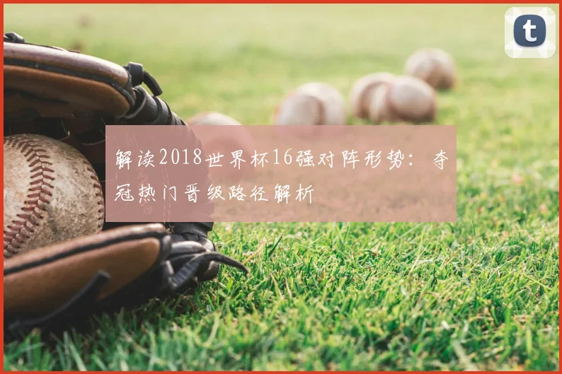 解读2018世界杯16强对阵形势：夺冠热门晋级路径解析