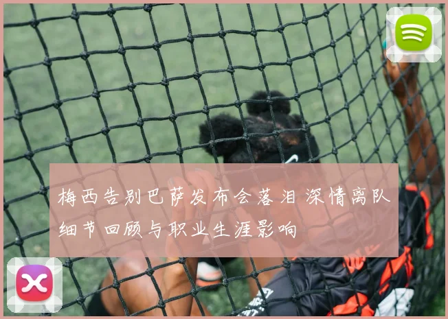 梅西告别巴萨发布会落泪 深情离队细节回顾与职业生涯影响