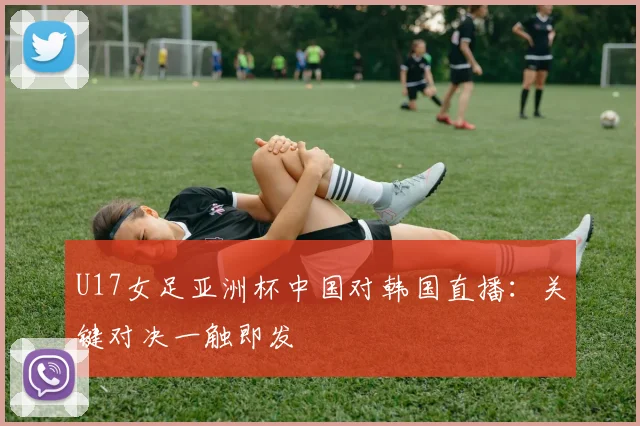 U17女足亚洲杯中国对韩国直播：关键对决一触即发