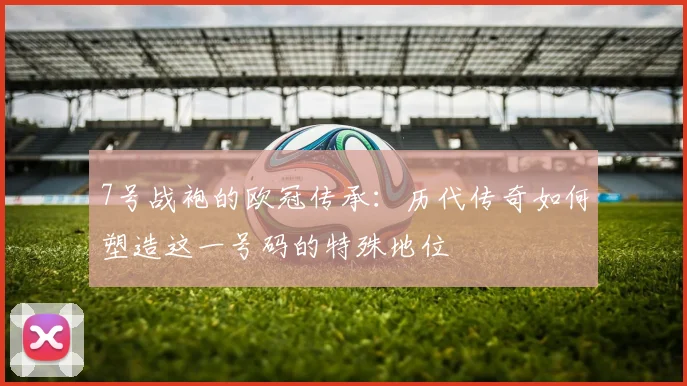 7号战袍的欧冠传承：历代传奇如何塑造这一号码的特殊地位