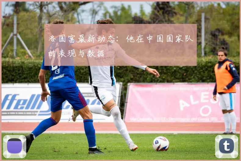 洛国富最新动态：他在中国国家队的表现与数据