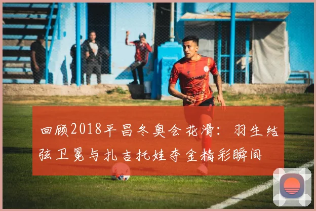 回顾2018平昌冬奥会花滑：羽生结弦卫冕与扎吉托娃夺金精彩瞬间