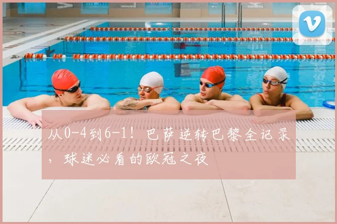 从0-4到6-1！巴萨逆转巴黎全记录，球迷必看的欧冠之夜