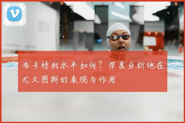 洛卡特利水平如何？深度分析他在尤文图斯的表现与作用