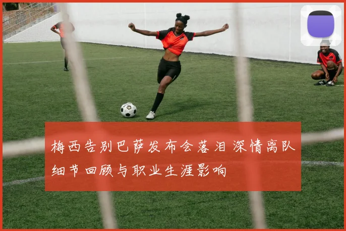 梅西告别巴萨发布会落泪 深情离队细节回顾与职业生涯影响