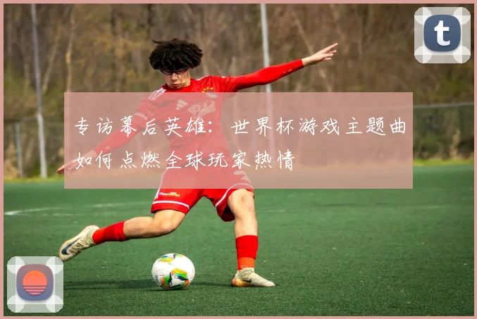 专访幕后英雄：世界杯游戏主题曲如何点燃全球玩家热情
