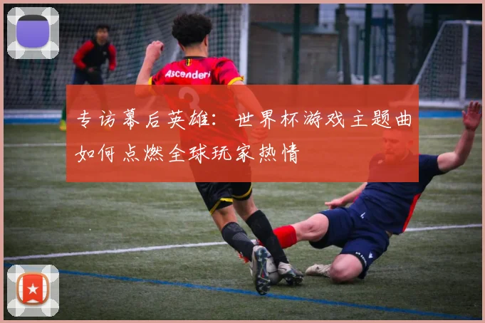 专访幕后英雄：世界杯游戏主题曲如何点燃全球玩家热情