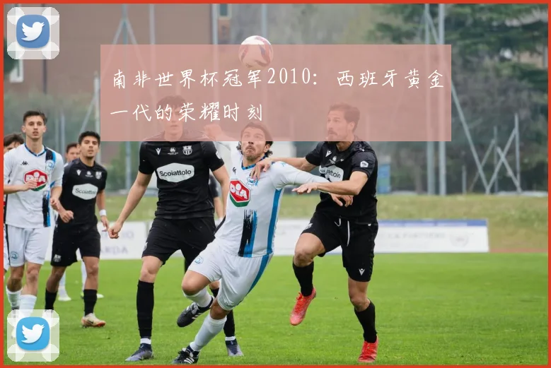 南非世界杯冠军2010：西班牙黄金一代的荣耀时刻