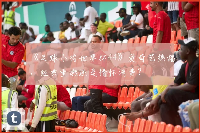 《足球小将世界杯44》爱奇艺热播，经典重燃还是情怀消费？