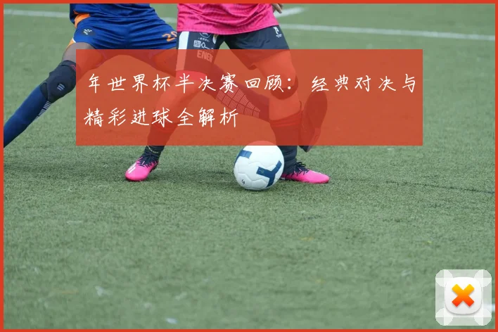 年世界杯半决赛回顾:经典对决与精彩进球全解析