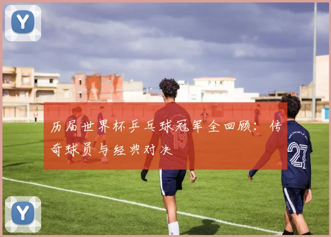 历届世界杯乒乓球冠军全回顾：传奇球员与经典对决