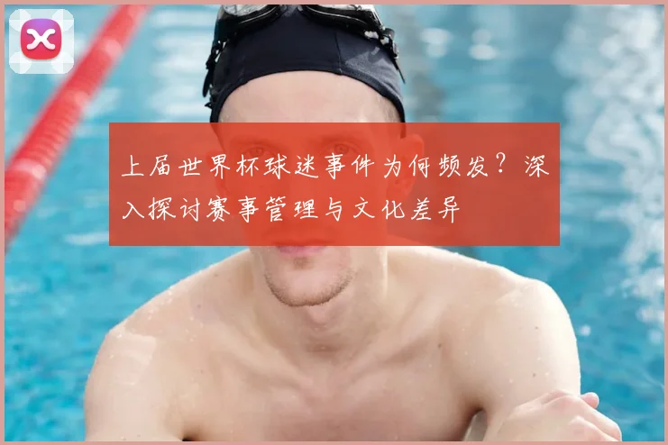上届世界杯球迷事件为何频发？深入探讨赛事管理与文化差异