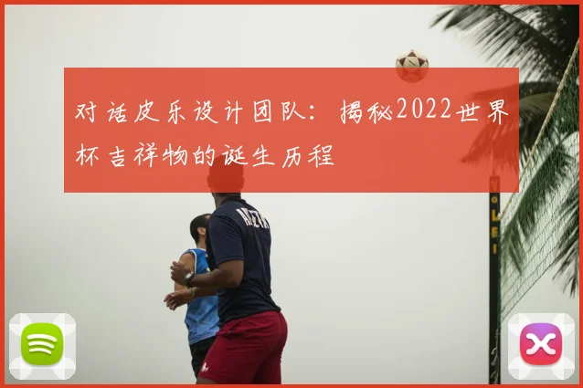 对话皮乐设计团队：揭秘2022世界杯吉祥物的诞生历程