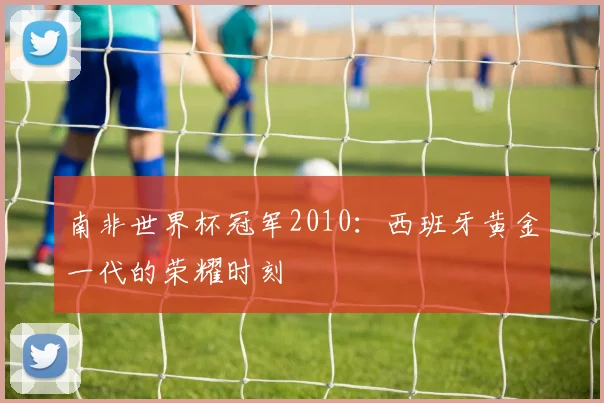 南非世界杯冠军2010：西班牙黄金一代的荣耀时刻