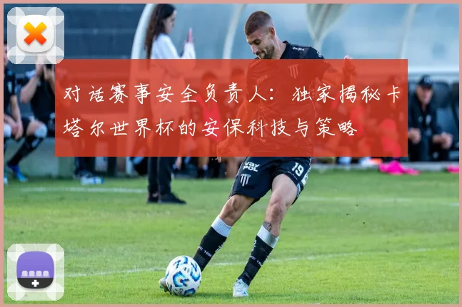 对话赛事安全负责人：独家揭秘卡塔尔世界杯的安保科技与策略