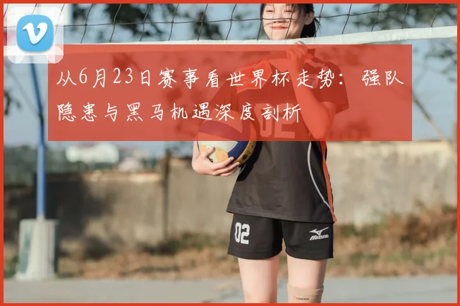 从6月23日赛事看世界杯走势:强队隐患与黑马机遇深度剖析